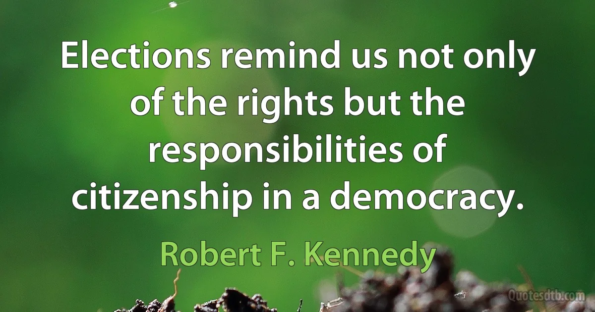 Elections remind us not only of the rights but the responsibilities of citizenship in a democracy. (Robert F. Kennedy)