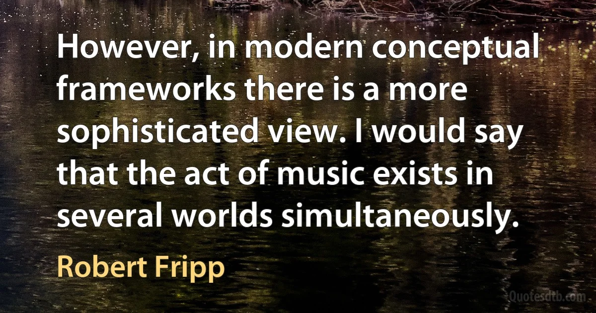 However, in modern conceptual frameworks there is a more sophisticated view. I would say that the act of music exists in several worlds simultaneously. (Robert Fripp)