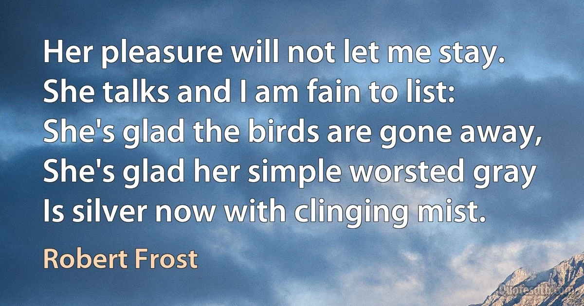 Her pleasure will not let me stay.
She talks and I am fain to list:
She's glad the birds are gone away,
She's glad her simple worsted gray
Is silver now with clinging mist. (Robert Frost)