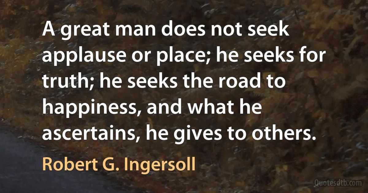 A great man does not seek applause or place; he seeks for truth; he seeks the road to happiness, and what he ascertains, he gives to others. (Robert G. Ingersoll)