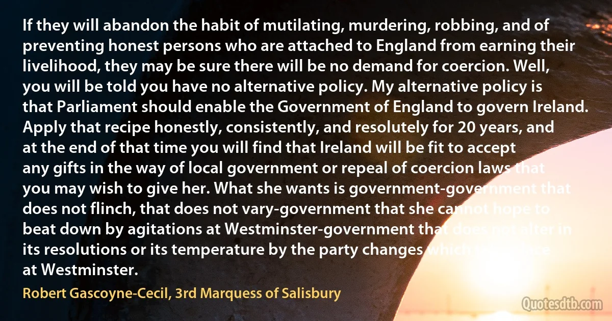 If they will abandon the habit of mutilating, murdering, robbing, and of preventing honest persons who are attached to England from earning their livelihood, they may be sure there will be no demand for coercion. Well, you will be told you have no alternative policy. My alternative policy is that Parliament should enable the Government of England to govern Ireland. Apply that recipe honestly, consistently, and resolutely for 20 years, and at the end of that time you will find that Ireland will be fit to accept any gifts in the way of local government or repeal of coercion laws that you may wish to give her. What she wants is government-government that does not flinch, that does not vary-government that she cannot hope to beat down by agitations at Westminster-government that does not alter in its resolutions or its temperature by the party changes which take place at Westminster. (Robert Gascoyne-Cecil, 3rd Marquess of Salisbury)