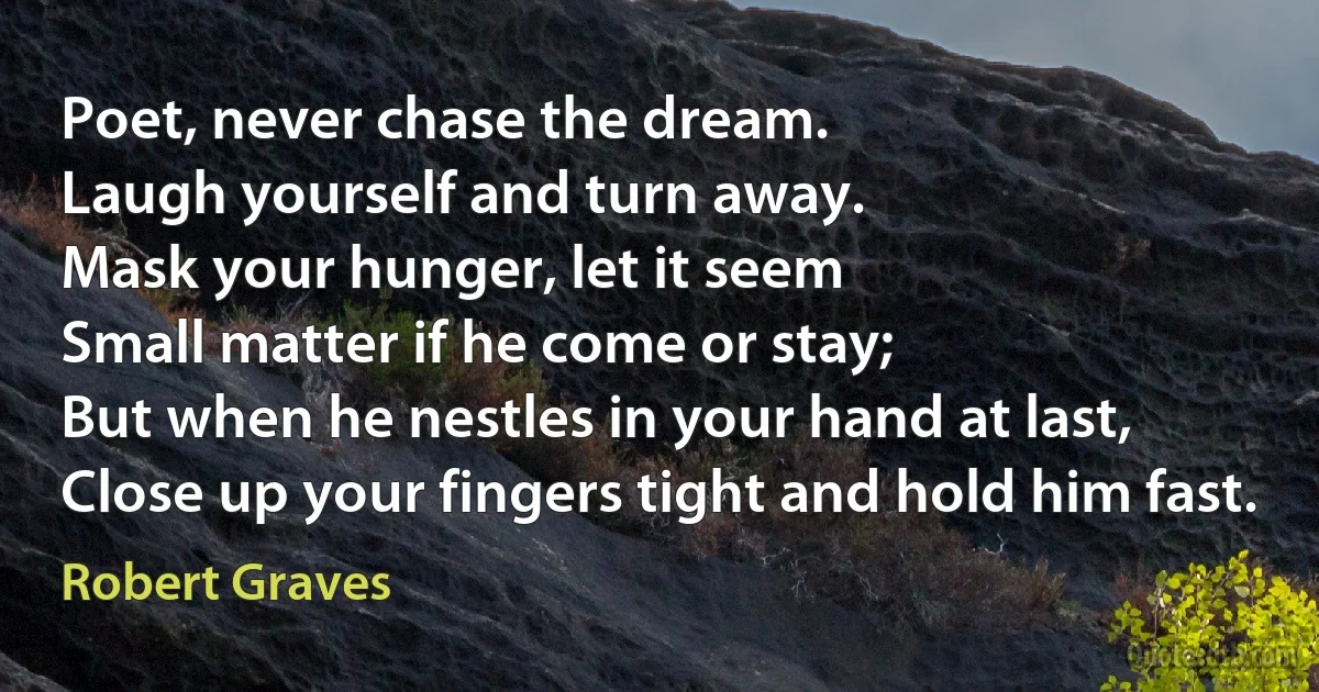 Poet, never chase the dream.
Laugh yourself and turn away.
Mask your hunger, let it seem
Small matter if he come or stay;
But when he nestles in your hand at last,
Close up your fingers tight and hold him fast. (Robert Graves)