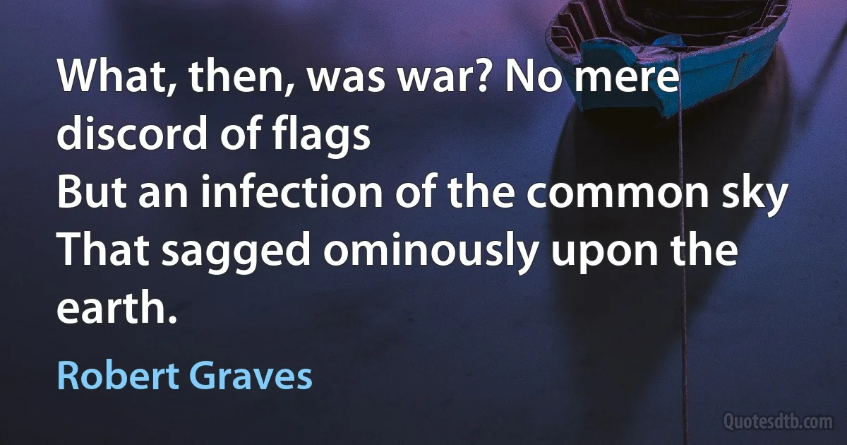 What, then, was war? No mere discord of flags
But an infection of the common sky
That sagged ominously upon the earth. (Robert Graves)