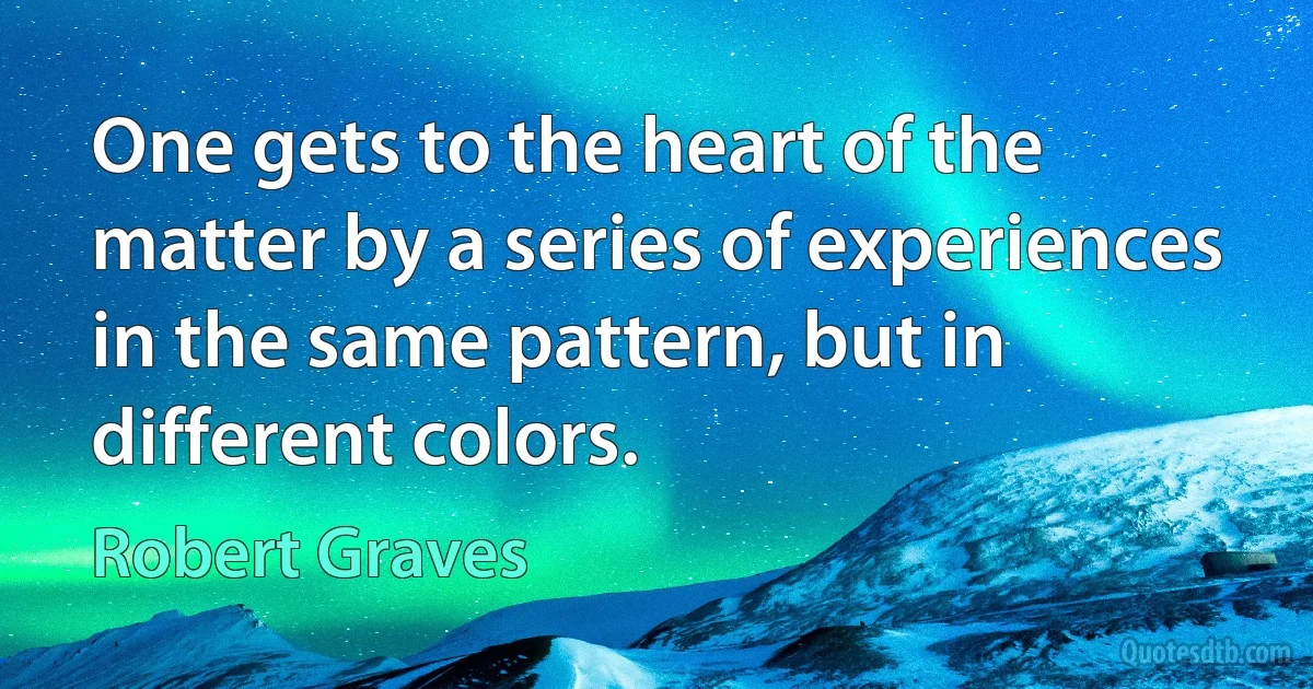 One gets to the heart of the matter by a series of experiences in the same pattern, but in different colors. (Robert Graves)