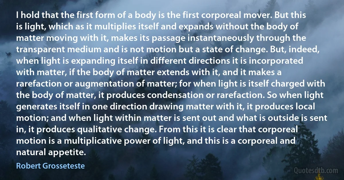 I hold that the first form of a body is the first corporeal mover. But this is light, which as it multiplies itself and expands without the body of matter moving with it, makes its passage instantaneously through the transparent medium and is not motion but a state of change. But, indeed, when light is expanding itself in different directions it is incorporated with matter, if the body of matter extends with it, and it makes a rarefaction or augmentation of matter; for when light is itself charged with the body of matter, it produces condensation or rarefaction. So when light generates itself in one direction drawing matter with it, it produces local motion; and when light within matter is sent out and what is outside is sent in, it produces qualitative change. From this it is clear that corporeal motion is a multiplicative power of light, and this is a corporeal and natural appetite. (Robert Grosseteste)