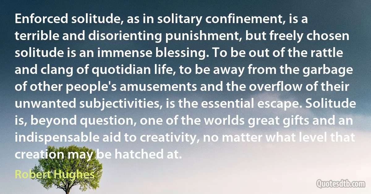 Enforced solitude, as in solitary confinement, is a terrible and disorienting punishment, but freely chosen solitude is an immense blessing. To be out of the rattle and clang of quotidian life, to be away from the garbage of other people's amusements and the overflow of their unwanted subjectivities, is the essential escape. Solitude is, beyond question, one of the worlds great gifts and an indispensable aid to creativity, no matter what level that creation may be hatched at. (Robert Hughes)