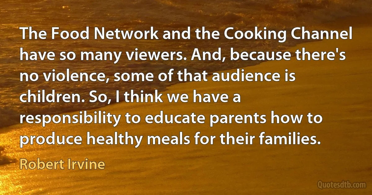 The Food Network and the Cooking Channel have so many viewers. And, because there's no violence, some of that audience is children. So, I think we have a responsibility to educate parents how to produce healthy meals for their families. (Robert Irvine)