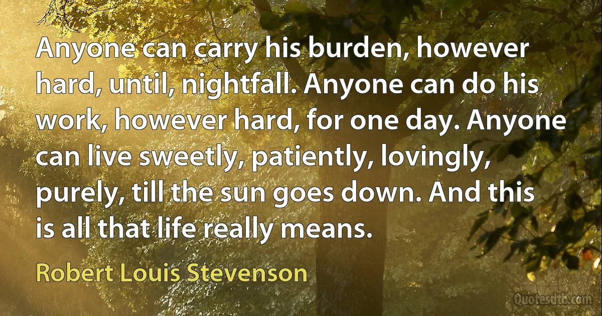 Anyone can carry his burden, however hard, until, nightfall. Anyone can do his work, however hard, for one day. Anyone can live sweetly, patiently, lovingly, purely, till the sun goes down. And this is all that life really means. (Robert Louis Stevenson)