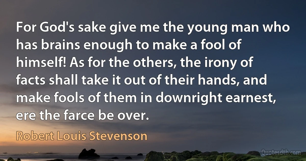 For God's sake give me the young man who has brains enough to make a fool of himself! As for the others, the irony of facts shall take it out of their hands, and make fools of them in downright earnest, ere the farce be over. (Robert Louis Stevenson)