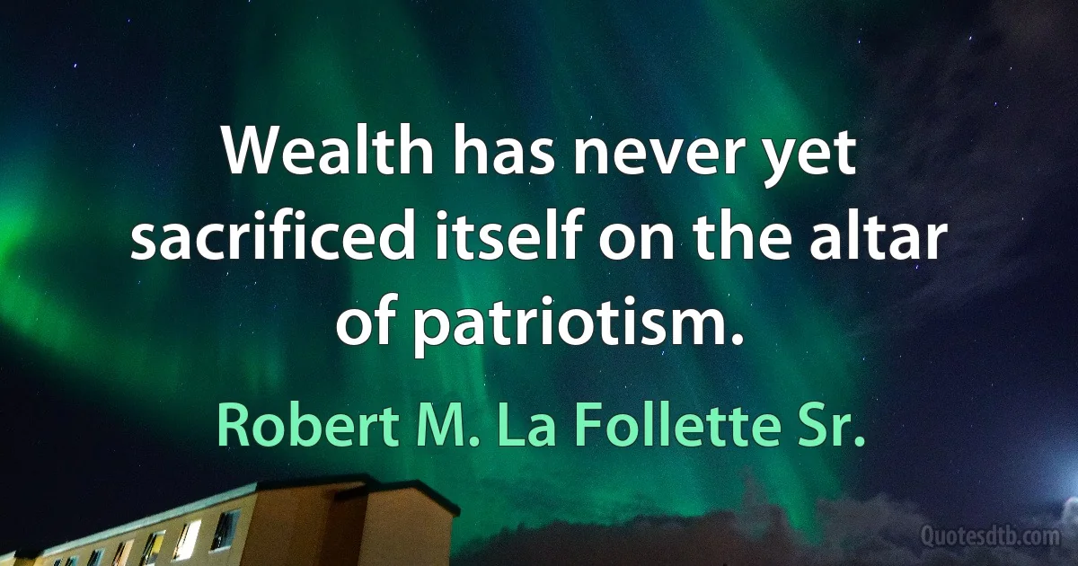 Wealth has never yet sacrificed itself on the altar of patriotism. (Robert M. La Follette Sr.)