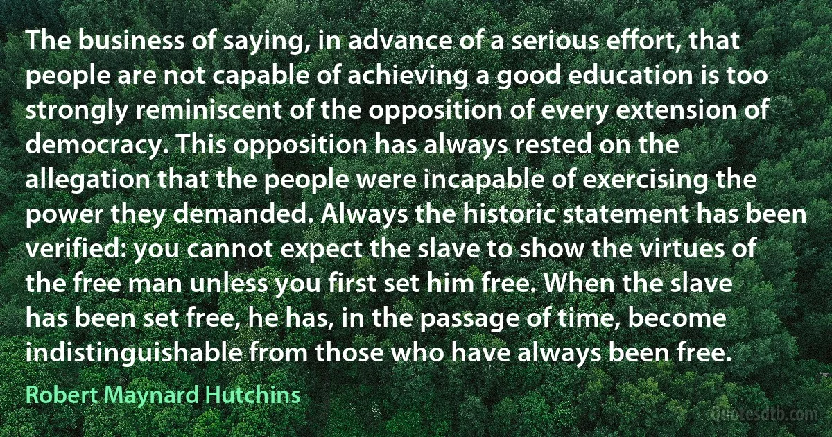 The business of saying, in advance of a serious effort, that people are not capable of achieving a good education is too strongly reminiscent of the opposition of every extension of democracy. This opposition has always rested on the allegation that the people were incapable of exercising the power they demanded. Always the historic statement has been verified: you cannot expect the slave to show the virtues of the free man unless you first set him free. When the slave has been set free, he has, in the passage of time, become indistinguishable from those who have always been free. (Robert Maynard Hutchins)