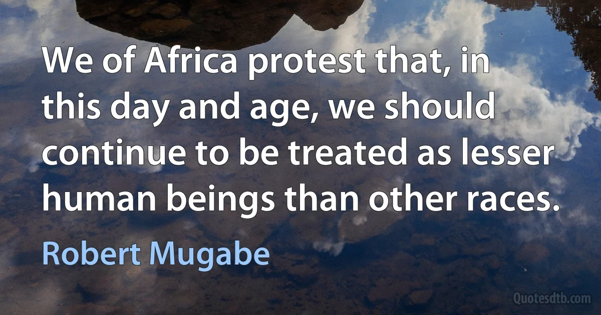 We of Africa protest that, in this day and age, we should continue to be treated as lesser human beings than other races. (Robert Mugabe)