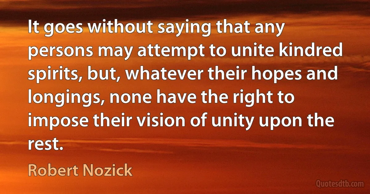 It goes without saying that any persons may attempt to unite kindred spirits, but, whatever their hopes and longings, none have the right to impose their vision of unity upon the rest. (Robert Nozick)