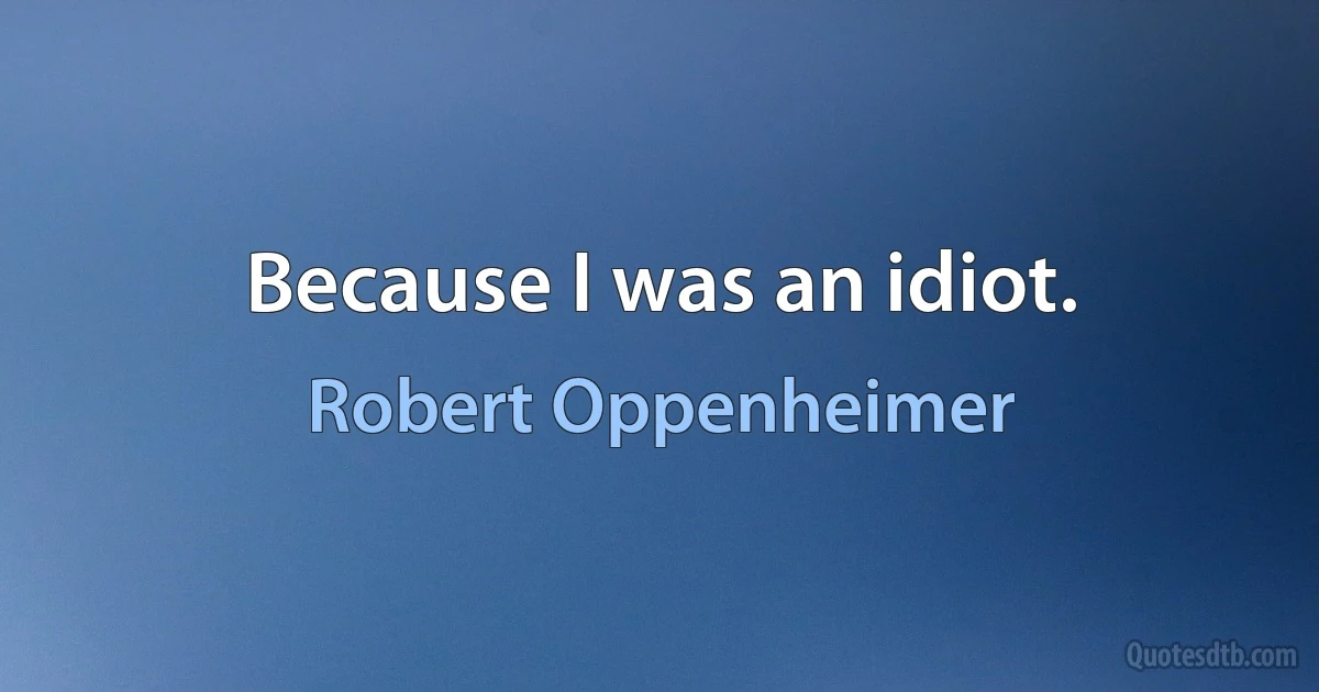 Because I was an idiot. (Robert Oppenheimer)