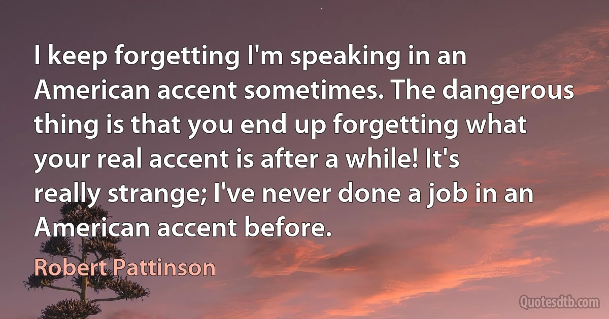 I keep forgetting I'm speaking in an American accent sometimes. The dangerous thing is that you end up forgetting what your real accent is after a while! It's really strange; I've never done a job in an American accent before. (Robert Pattinson)