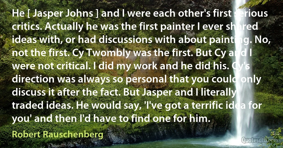 He [ Jasper Johns ] and I were each other's first serious critics. Actually he was the first painter I ever shared ideas with, or had discussions with about painting. No, not the first. Cy Twombly was the first. But Cy and I were not critical. I did my work and he did his. Cy's direction was always so personal that you could only discuss it after the fact. But Jasper and I literally traded ideas. He would say, 'I've got a terrific idea for you' and then I'd have to find one for him. (Robert Rauschenberg)