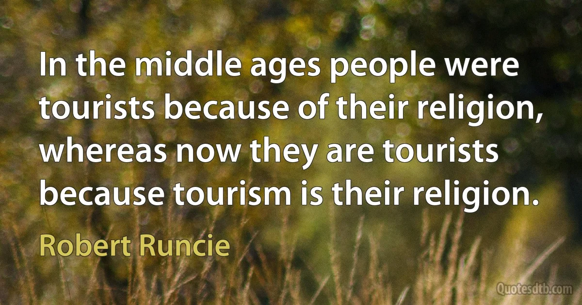 In the middle ages people were tourists because of their religion, whereas now they are tourists because tourism is their religion. (Robert Runcie)