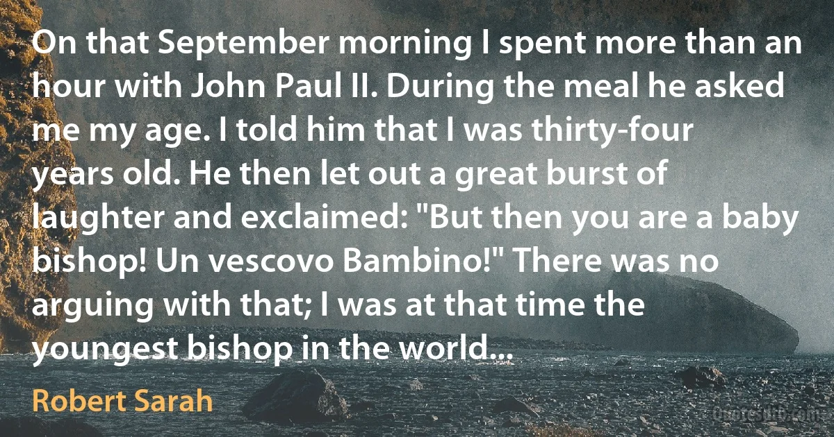 On that September morning I spent more than an hour with John Paul II. During the meal he asked me my age. I told him that I was thirty-four years old. He then let out a great burst of laughter and exclaimed: "But then you are a baby bishop! Un vescovo Bambino!" There was no arguing with that; I was at that time the youngest bishop in the world... (Robert Sarah)