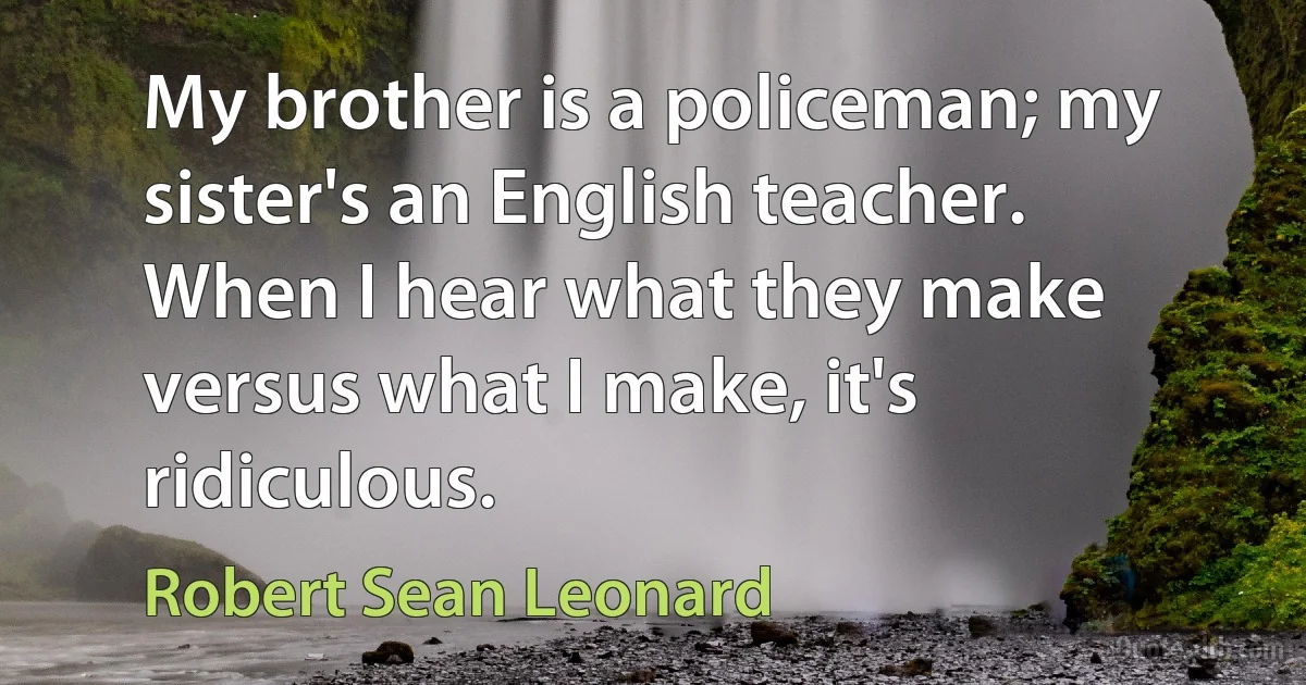 My brother is a policeman; my sister's an English teacher. When I hear what they make versus what I make, it's ridiculous. (Robert Sean Leonard)