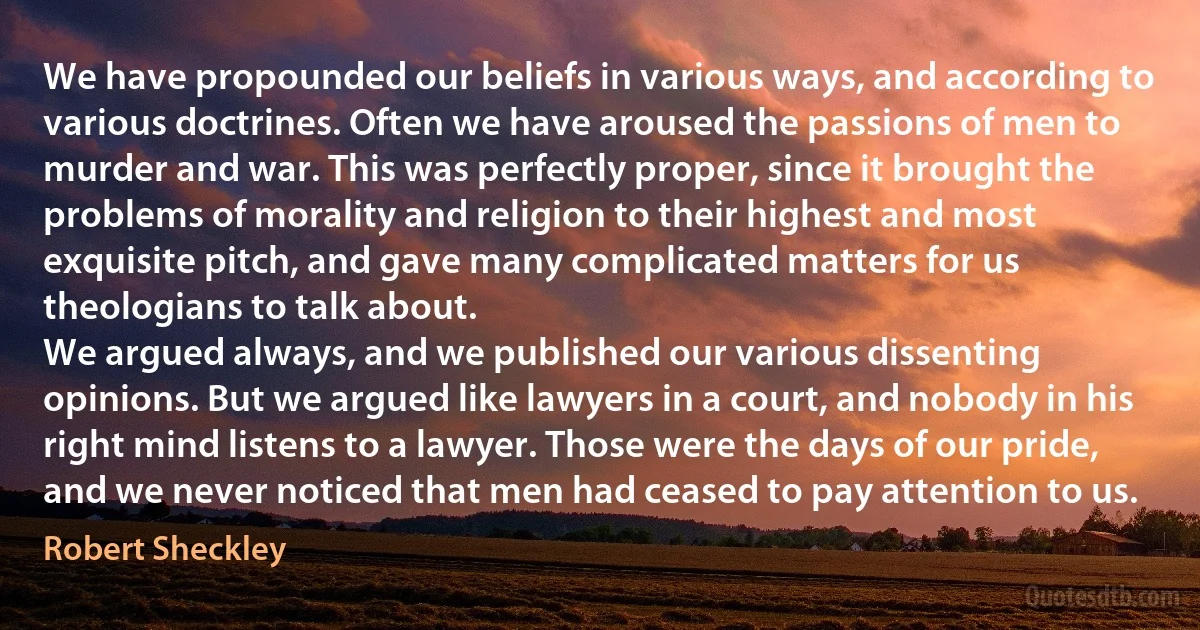 We have propounded our beliefs in various ways, and according to various doctrines. Often we have aroused the passions of men to murder and war. This was perfectly proper, since it brought the problems of morality and religion to their highest and most exquisite pitch, and gave many complicated matters for us theologians to talk about.
We argued always, and we published our various dissenting opinions. But we argued like lawyers in a court, and nobody in his right mind listens to a lawyer. Those were the days of our pride, and we never noticed that men had ceased to pay attention to us. (Robert Sheckley)