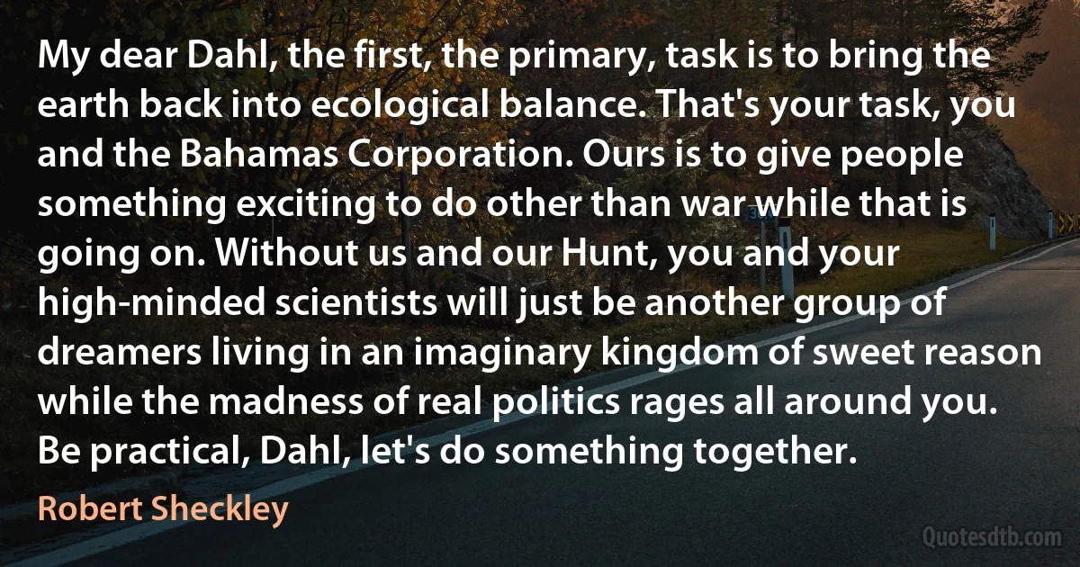 My dear Dahl, the first, the primary, task is to bring the earth back into ecological balance. That's your task, you and the Bahamas Corporation. Ours is to give people something exciting to do other than war while that is going on. Without us and our Hunt, you and your high-minded scientists will just be another group of dreamers living in an imaginary kingdom of sweet reason while the madness of real politics rages all around you. Be practical, Dahl, let's do something together. (Robert Sheckley)