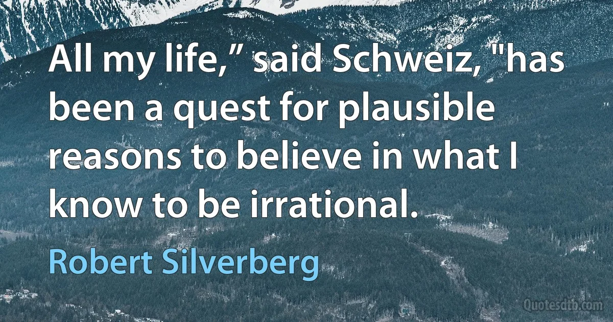 All my life,” said Schweiz, "has been a quest for plausible reasons to believe in what I know to be irrational. (Robert Silverberg)