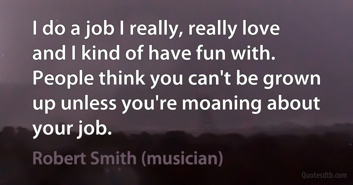 I do a job I really, really love and I kind of have fun with. People think you can't be grown up unless you're moaning about your job. (Robert Smith (musician))