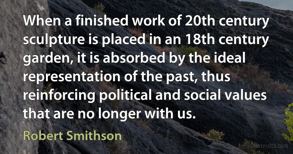 When a finished work of 20th century sculpture is placed in an 18th century garden, it is absorbed by the ideal representation of the past, thus reinforcing political and social values that are no longer with us. (Robert Smithson)