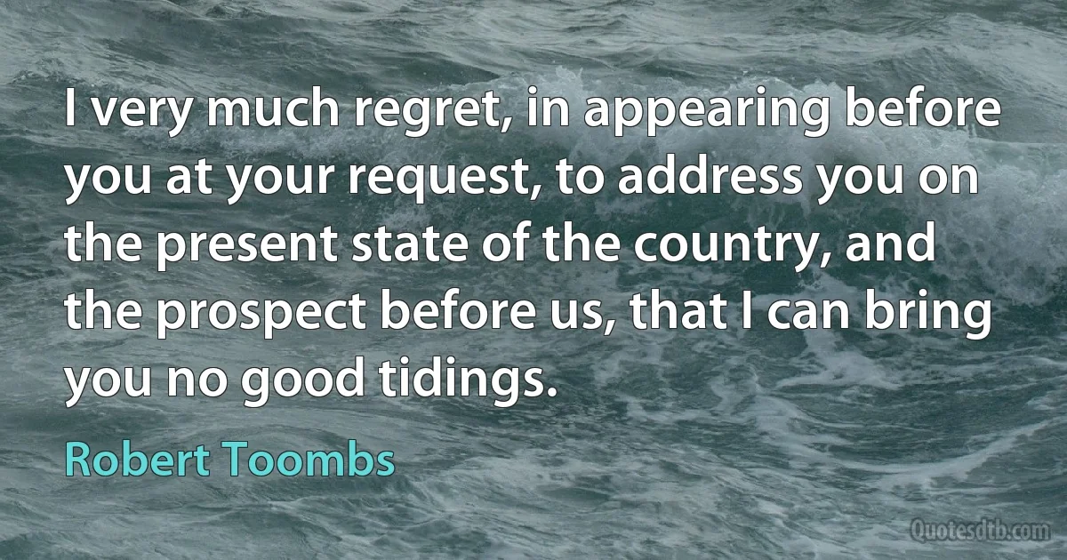 I very much regret, in appearing before you at your request, to address you on the present state of the country, and the prospect before us, that I can bring you no good tidings. (Robert Toombs)