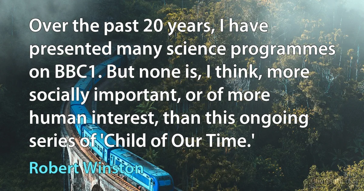 Over the past 20 years, I have presented many science programmes on BBC1. But none is, I think, more socially important, or of more human interest, than this ongoing series of 'Child of Our Time.' (Robert Winston)