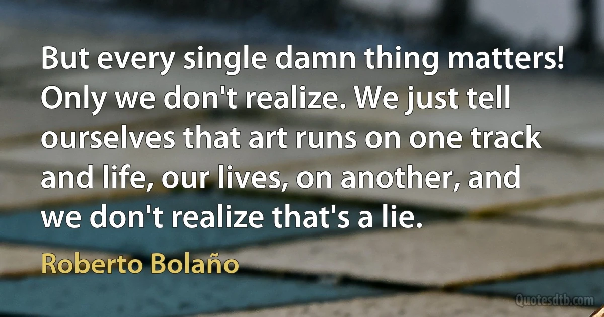 But every single damn thing matters! Only we don't realize. We just tell ourselves that art runs on one track and life, our lives, on another, and we don't realize that's a lie. (Roberto Bolaño)