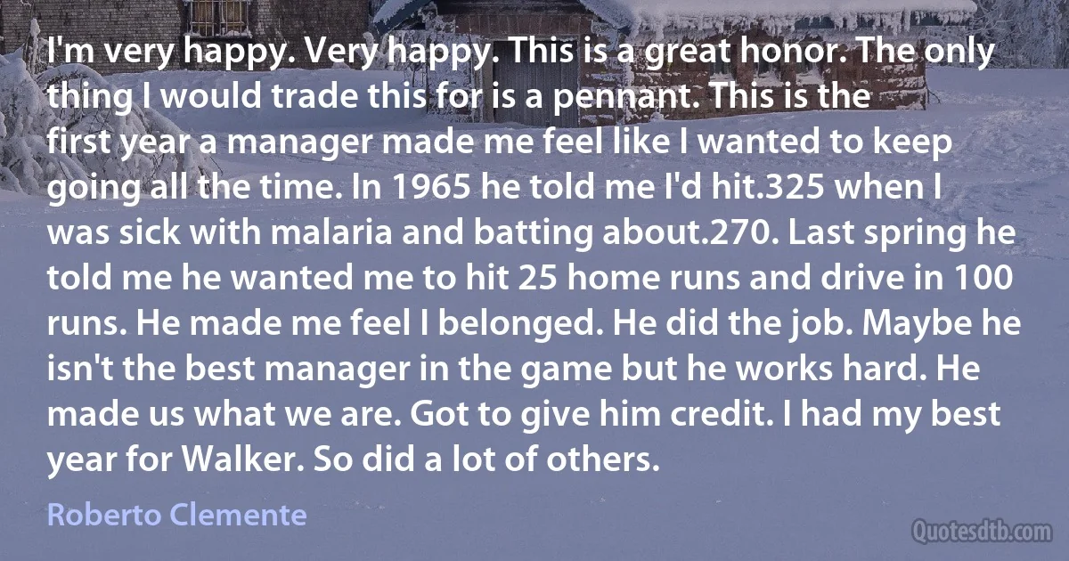 I'm very happy. Very happy. This is a great honor. The only thing I would trade this for is a pennant. This is the first year a manager made me feel like I wanted to keep going all the time. In 1965 he told me I'd hit.325 when I was sick with malaria and batting about.270. Last spring he told me he wanted me to hit 25 home runs and drive in 100 runs. He made me feel I belonged. He did the job. Maybe he isn't the best manager in the game but he works hard. He made us what we are. Got to give him credit. I had my best year for Walker. So did a lot of others. (Roberto Clemente)