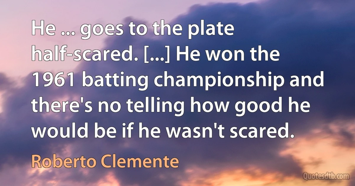 He ... goes to the plate half-scared. [...] He won the 1961 batting championship and there's no telling how good he would be if he wasn't scared. (Roberto Clemente)