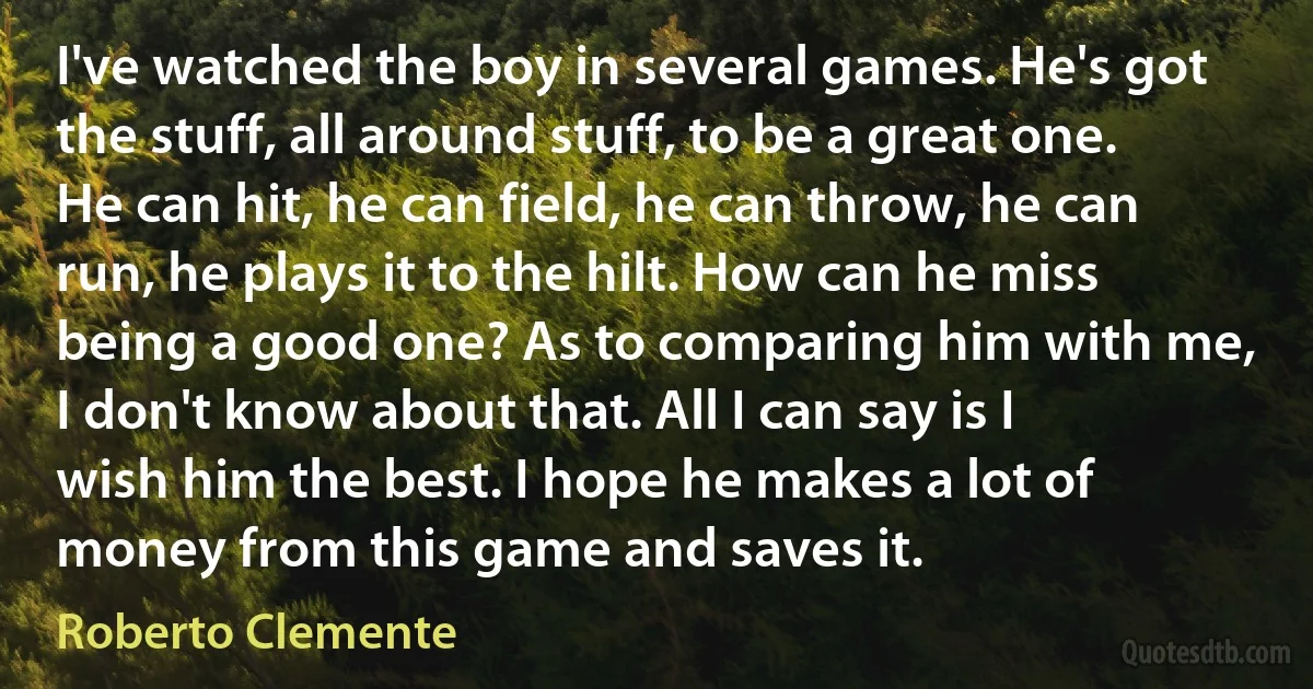 I've watched the boy in several games. He's got the stuff, all around stuff, to be a great one. He can hit, he can field, he can throw, he can run, he plays it to the hilt. How can he miss being a good one? As to comparing him with me, I don't know about that. All I can say is I wish him the best. I hope he makes a lot of money from this game and saves it. (Roberto Clemente)