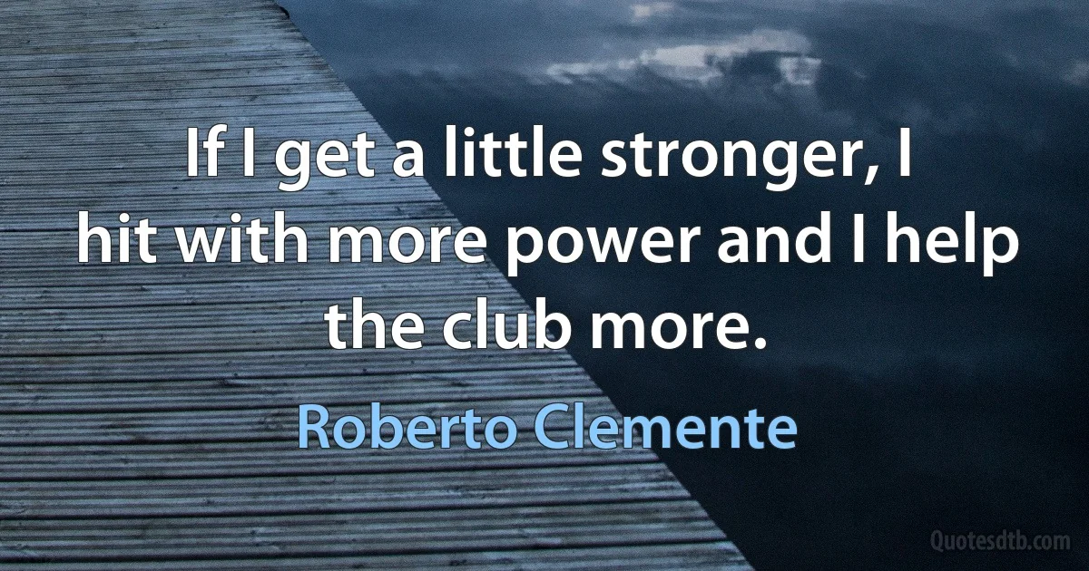 If I get a little stronger, I hit with more power and I help the club more. (Roberto Clemente)