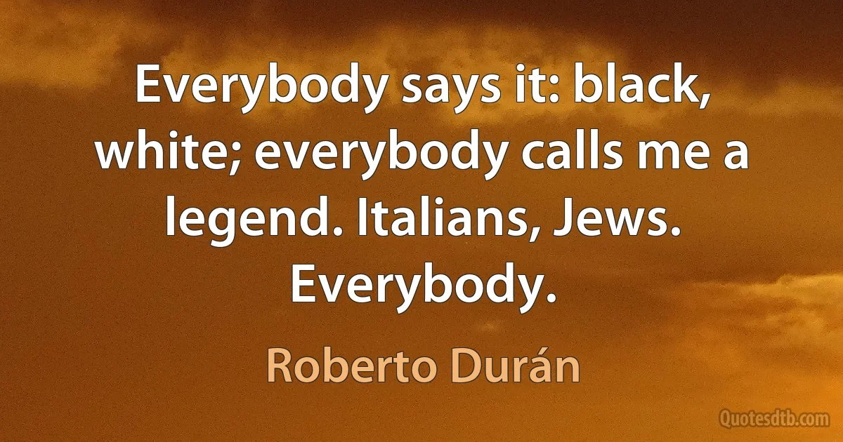 Everybody says it: black, white; everybody calls me a legend. Italians, Jews. Everybody. (Roberto Durán)