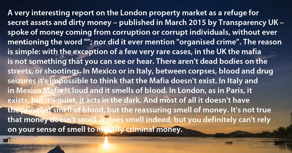 A very interesting report on the London property market as a refuge for secret assets and dirty money – published in March 2015 by Transparency UK – spoke of money coming from corruption or corrupt individuals, without ever mentioning the word "”; nor did it ever mention "organised crime”. The reason is simple: with the exception of a few very rare cases, in the UK the mafia is not something that you can see or hear. There aren't dead bodies on the streets, or shootings. In Mexico or in Italy, between corpses, blood and drug seizures it's impossible to think that the Mafia doesn't exist. In Italy and in Mexico Mafia is loud and it smells of blood. In London, as in Paris, it exists, but it's quiet, it acts in the dark. And most of all it doesn't have the pungent smell of blood, but the reassuring smell of money. It's not true that money doesn't smell, it does smell indeed, but you definitely can't rely on your sense of smell to identify criminal money. (Roberto Saviano)