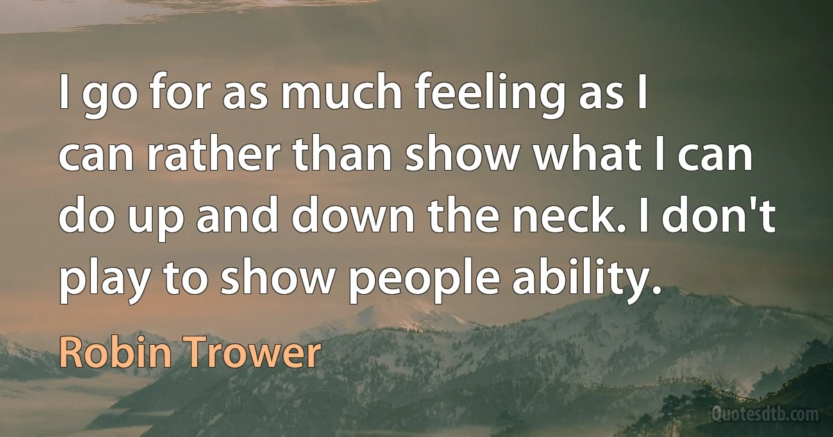 I go for as much feeling as I can rather than show what I can do up and down the neck. I don't play to show people ability. (Robin Trower)