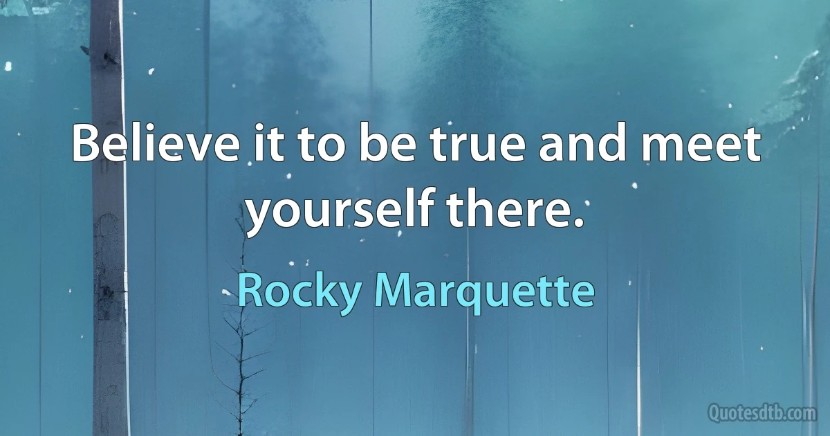 Believe it to be true and meet yourself there. (Rocky Marquette)