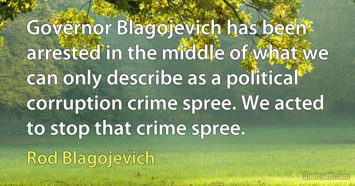 Governor Blagojevich has been arrested in the middle of what we can only describe as a political corruption crime spree. We acted to stop that crime spree. (Rod Blagojevich)