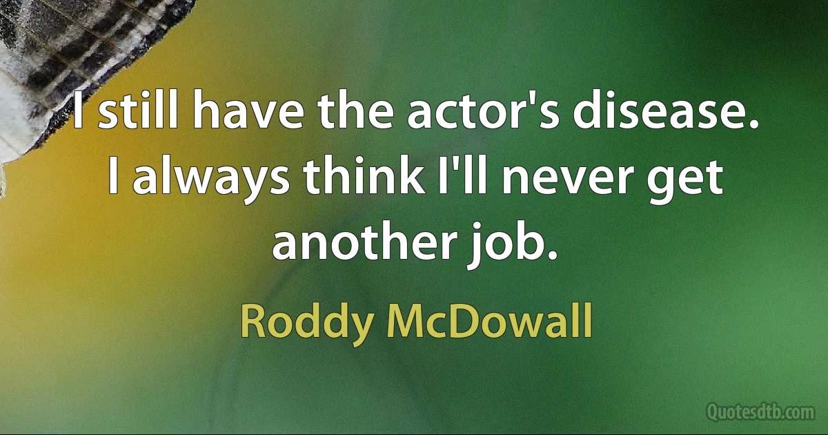 I still have the actor's disease. I always think I'll never get another job. (Roddy McDowall)