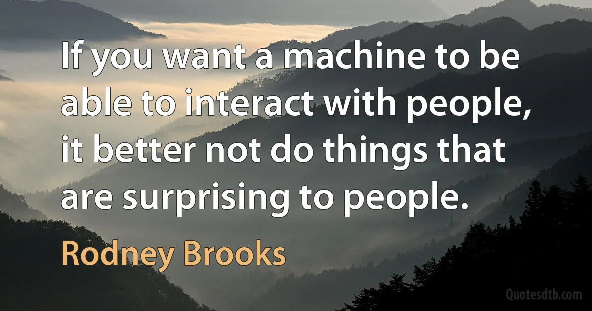 If you want a machine to be able to interact with people, it better not do things that are surprising to people. (Rodney Brooks)