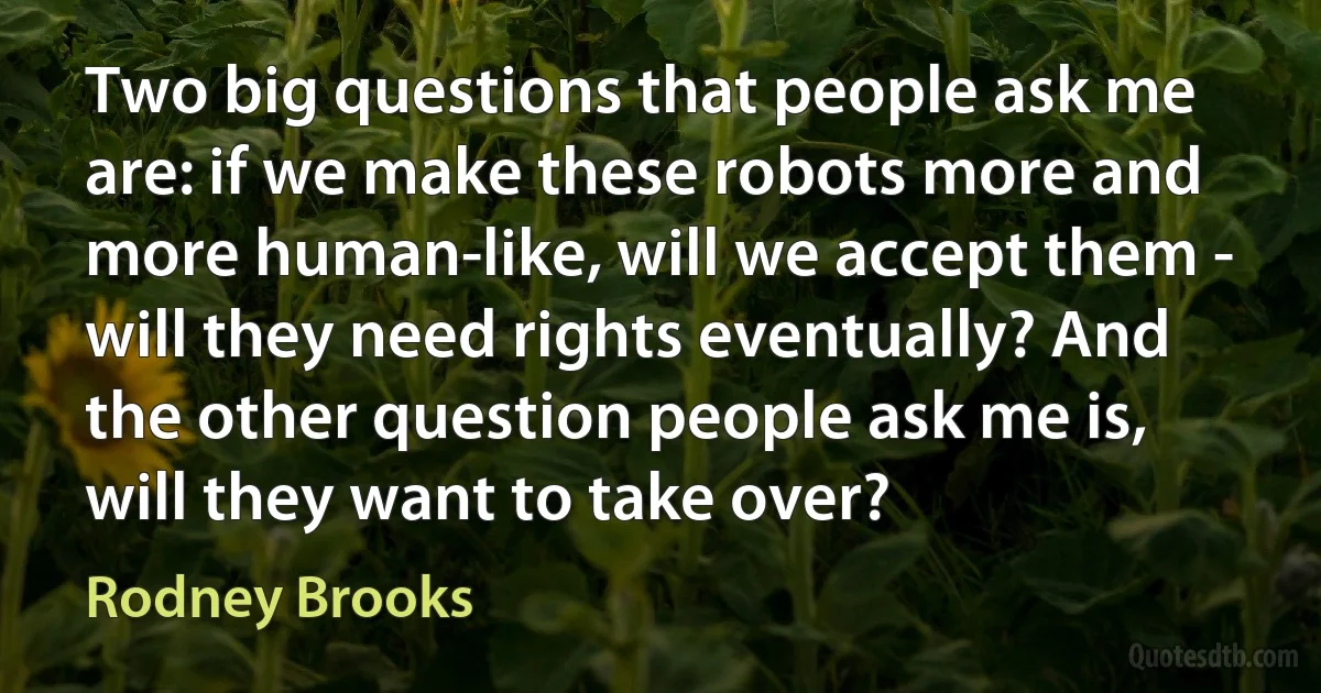 Two big questions that people ask me are: if we make these robots more and more human-like, will we accept them - will they need rights eventually? And the other question people ask me is, will they want to take over? (Rodney Brooks)