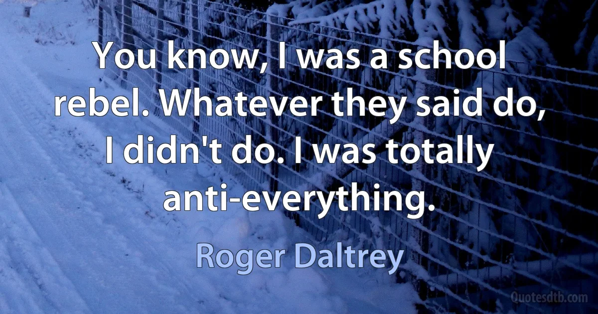 You know, I was a school rebel. Whatever they said do, I didn't do. I was totally anti-everything. (Roger Daltrey)