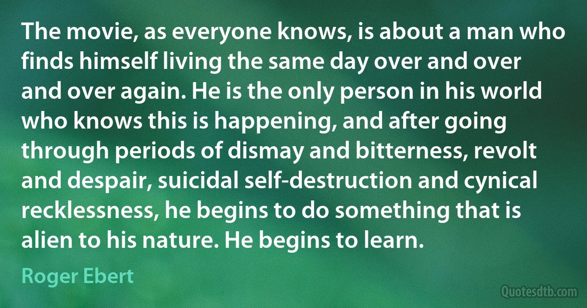 The movie, as everyone knows, is about a man who finds himself living the same day over and over and over again. He is the only person in his world who knows this is happening, and after going through periods of dismay and bitterness, revolt and despair, suicidal self-destruction and cynical recklessness, he begins to do something that is alien to his nature. He begins to learn. (Roger Ebert)