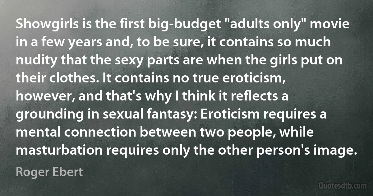 Showgirls is the first big-budget "adults only" movie in a few years and, to be sure, it contains so much nudity that the sexy parts are when the girls put on their clothes. It contains no true eroticism, however, and that's why I think it reflects a grounding in sexual fantasy: Eroticism requires a mental connection between two people, while masturbation requires only the other person's image. (Roger Ebert)