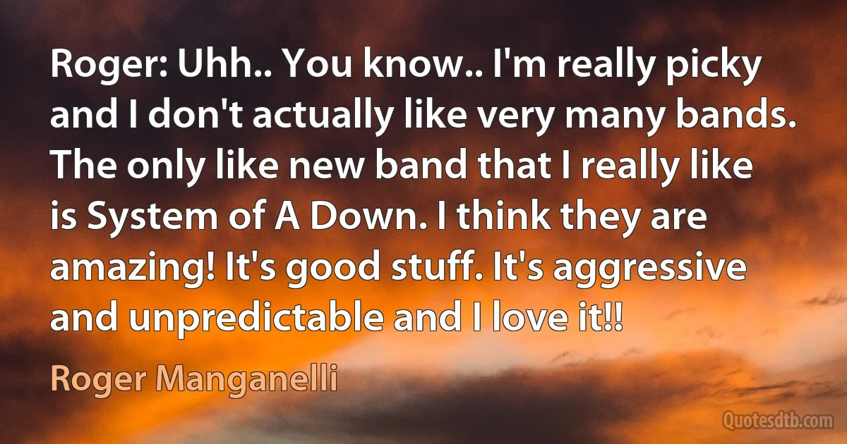 Roger: Uhh.. You know.. I'm really picky and I don't actually like very many bands. The only like new band that I really like is System of A Down. I think they are amazing! It's good stuff. It's aggressive and unpredictable and I love it!! (Roger Manganelli)