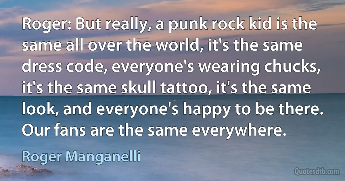 Roger: But really, a punk rock kid is the same all over the world, it's the same dress code, everyone's wearing chucks, it's the same skull tattoo, it's the same look, and everyone's happy to be there. Our fans are the same everywhere. (Roger Manganelli)