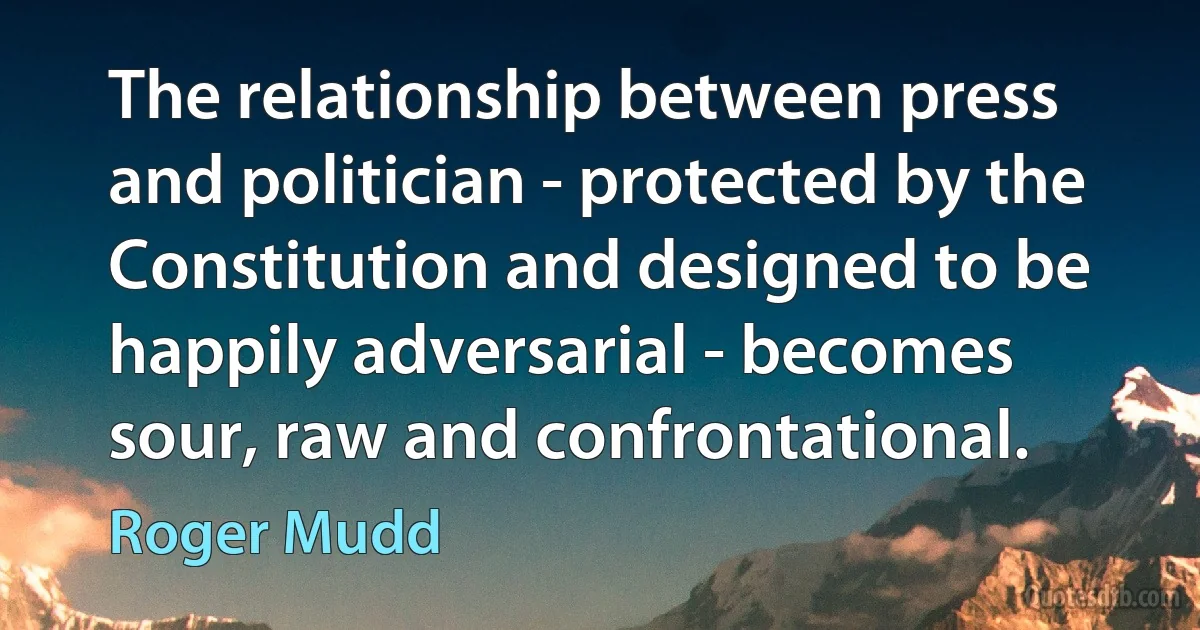 The relationship between press and politician - protected by the Constitution and designed to be happily adversarial - becomes sour, raw and confrontational. (Roger Mudd)