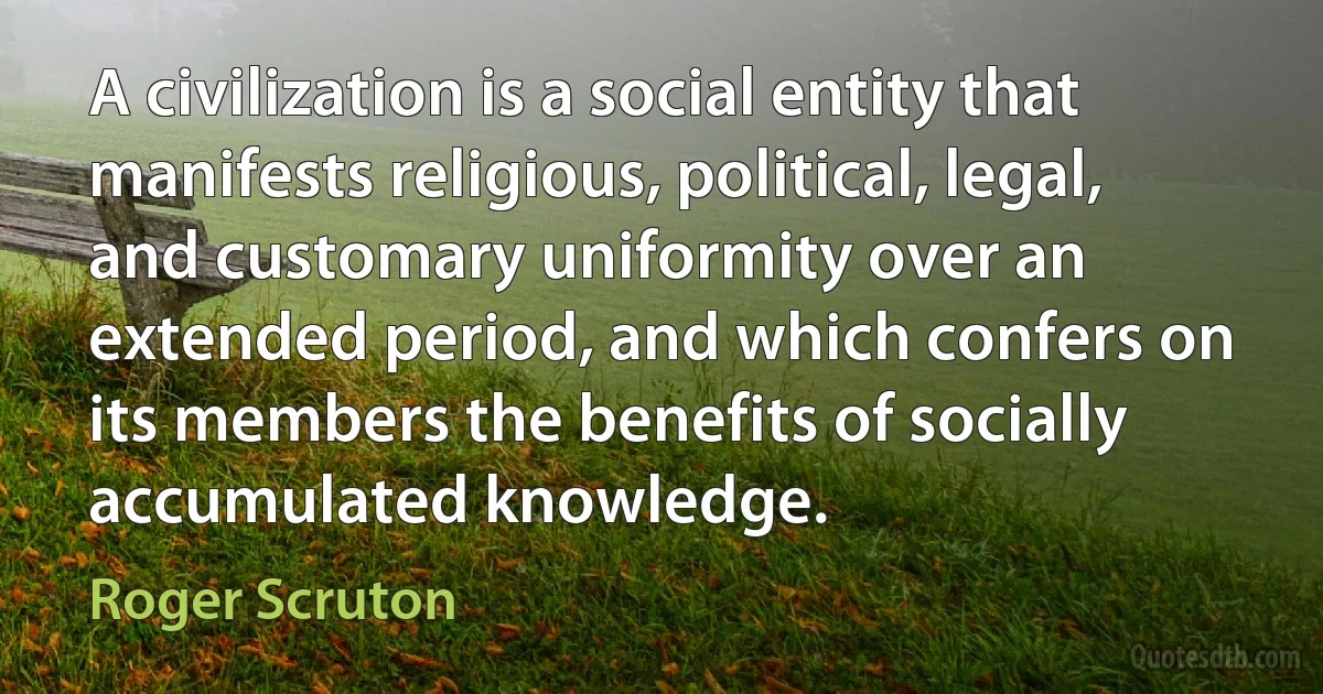 A civilization is a social entity that manifests religious, political, legal, and customary uniformity over an extended period, and which confers on its members the benefits of socially accumulated knowledge. (Roger Scruton)